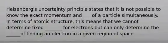 Heisenberg's uncertainty principle states that it is not possible to know the exact momentum and ___ of a particle simultaneously. In terms of atomic structure, this means that we cannot determine fixed _______ for electrons but can only determine the ______of finding an electron in a given region of space