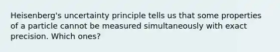 Heisenberg's uncertainty principle tells us that some properties of a particle cannot be measured simultaneously with exact precision. Which ones?