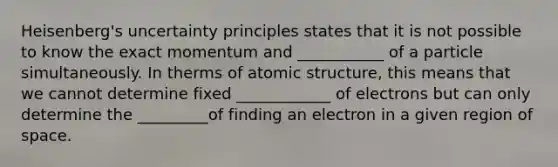 Heisenberg's uncertainty principles states that it is not possible to know the exact momentum and ___________ of a particle simultaneously. In therms of atomic structure, this means that we cannot determine fixed ____________ of electrons but can only determine the _________of finding an electron in a given region of space.