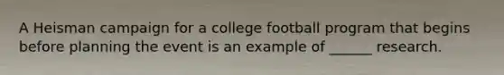 A Heisman campaign for a college football program that begins before planning the event is an example of ______ research.