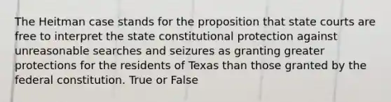 The Heitman case stands for the proposition that state courts are free to interpret the state constitutional protection against unreasonable searches and seizures as granting greater protections for the residents of Texas than those granted by the federal constitution. True or False