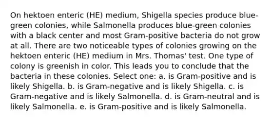 On hektoen enteric (HE) medium, Shigella species produce blue-green colonies, while Salmonella produces blue-green colonies with a black center and most Gram-positive bacteria do not grow at all. There are two noticeable types of colonies growing on the hektoen enteric (HE) medium in Mrs. Thomas' test. One type of colony is greenish in color. This leads you to conclude that the bacteria in these colonies. Select one: a. is Gram-positive and is likely Shigella. b. is Gram-negative and is likely Shigella. c. is Gram-negative and is likely Salmonella. d. is Gram-neutral and is likely Salmonella. e. is Gram-positive and is likely Salmonella.