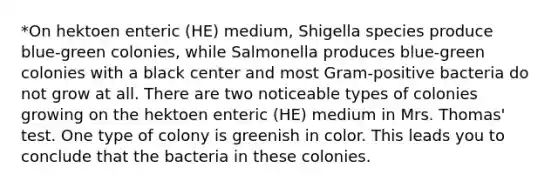 *On hektoen enteric (HE) medium, Shigella species produce blue-green colonies, while Salmonella produces blue-green colonies with a black center and most Gram-positive bacteria do not grow at all. There are two noticeable types of colonies growing on the hektoen enteric (HE) medium in Mrs. Thomas' test. One type of colony is greenish in color. This leads you to conclude that the bacteria in these colonies.