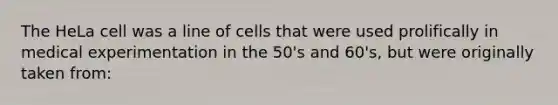 The HeLa cell was a line of cells that were used prolifically in medical experimentation in the 50's and 60's, but were originally taken from: