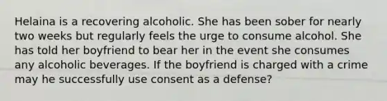 Helaina is a recovering alcoholic. She has been sober for nearly two weeks but regularly feels the urge to consume alcohol. She has told her boyfriend to bear her in the event she consumes any alcoholic beverages. If the boyfriend is charged with a crime may he successfully use consent as a defense?