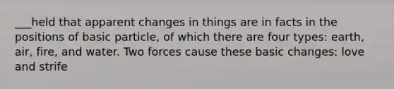 ___held that apparent changes in things are in facts in the positions of basic particle, of which there are four types: earth, air, fire, and water. Two forces cause these basic changes: love and strife