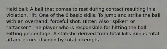 Held ball: A ball that comes to rest during contact resulting in a violation. Hit: One of the 6 basic skills. To jump and strike the ball with an overhand, forceful shot. Hitter: Also "spiker" or "attacker." The player who is responsible for hitting the ball. Hitting percentage: A statistic derived from total kills minus total attack errors, divided by total attempts.