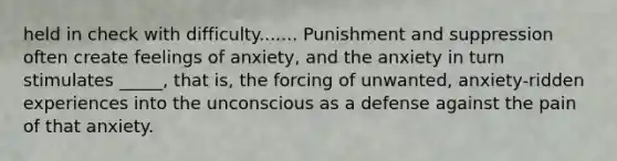 held in check with difficulty....... Punishment and suppression often create feelings of anxiety, and the anxiety in turn stimulates _____, that is, the forcing of unwanted, anxiety-ridden experiences into the unconscious as a defense against the pain of that anxiety.