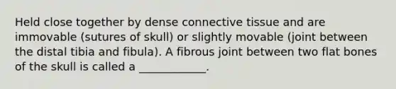 Held close together by dense <a href='https://www.questionai.com/knowledge/kYDr0DHyc8-connective-tissue' class='anchor-knowledge'>connective tissue</a> and are immovable (sutures of skull) or slightly movable (joint between the distal tibia and fibula). A fibrous joint between two flat bones of the skull is called a ____________.