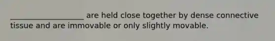 ___________________ are held close together by dense connective tissue and are immovable or only slightly movable.