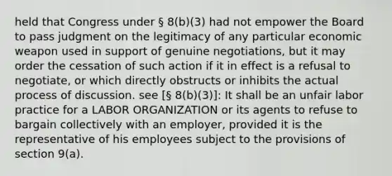 held that Congress under § 8(b)(3) had not empower the Board to pass judgment on the legitimacy of any particular economic weapon used in support of genuine negotiations, but it may order the cessation of such action if it in effect is a refusal to negotiate, or which directly obstructs or inhibits the actual process of discussion. see [§ 8(b)(3)]: It shall be an unfair labor practice for a LABOR ORGANIZATION or its agents to refuse to bargain collectively with an employer, provided it is the representative of his employees subject to the provisions of section 9(a).