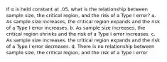 If α is held constant at .05, what is the relationship between sample size, the critical region, and the risk of a Type I error? a. As sample size increases, the critical region expands and the risk of a Type I error increases. b. As sample size increases, the critical region shrinks and the risk of a Type I error increases. c. As sample size increases, the critical region expands and the risk of a Type I error decreases. d. There is no relationship between sample size, the critical region, and the risk of a Type I error