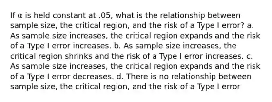 If α is held constant at .05, what is the relationship between sample size, the critical region, and the risk of a Type I error? a. As sample size increases, the critical region expands and the risk of a Type I error increases. b. As sample size increases, the critical region shrinks and the risk of a Type I error increases. c. As sample size increases, the critical region expands and the risk of a Type I error decreases. d. There is no relationship between sample size, the critical region, and the risk of a Type I error