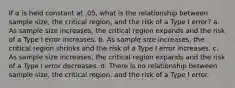 If α is held constant at .05, what is the relationship between sample size, the critical region, and the risk of a Type I error? a. As sample size increases, the critical region expands and the risk of a Type I error increases. b. As sample size increases, the critical region shrinks and the risk of a Type I error increases. c. As sample size increases, the critical region expands and the risk of a Type I error decreases. d. There is no relationship between sample size, the critical region, and the risk of a Type I error.