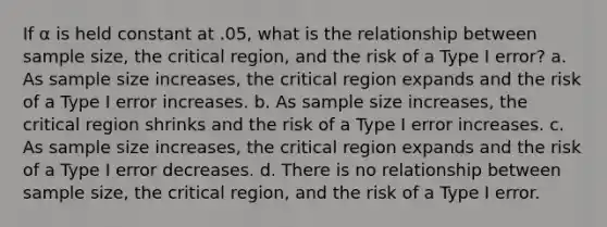 If α is held constant at .05, what is the relationship between sample size, the critical region, and the risk of a Type I error? a. As sample size increases, the critical region expands and the risk of a Type I error increases. b. As sample size increases, the critical region shrinks and the risk of a Type I error increases. c. As sample size increases, the critical region expands and the risk of a Type I error decreases. d. There is no relationship between sample size, the critical region, and the risk of a Type I error.