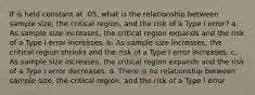 If is held constant at .05, what is the relationship between sample size, the critical region, and the risk of a Type I error? a. As sample size increases, the critical region expands and the risk of a Type I error increases. b. As sample size increases, the critical region shrinks and the risk of a Type I error increases. c. As sample size increases, the critical region expands and the risk of a Type I error decreases. d. There is no relationship between sample size, the critical region, and the risk of a Type I error