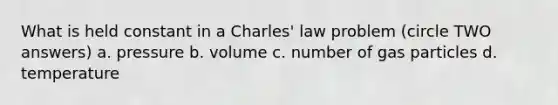 What is held constant in a Charles' law problem (circle TWO answers) a. pressure b. volume c. number of gas particles d. temperature