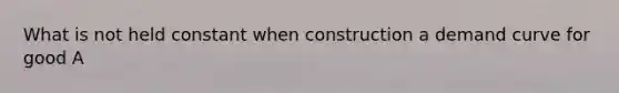 What is not held constant when construction a demand curve for good A