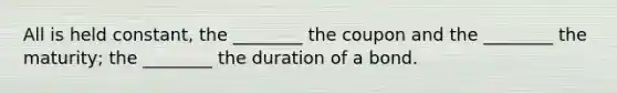 All is held constant, the ________ the coupon and the ________ the maturity; the ________ the duration of a bond.