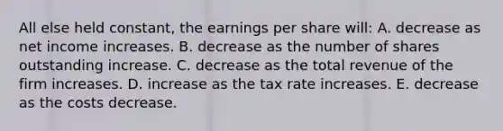 All else held constant, the earnings per share will: A. decrease as net income increases. B. decrease as the number of shares outstanding increase. C. decrease as the total revenue of the firm increases. D. increase as the tax rate increases. E. decrease as the costs decrease.