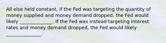 All else held constant, if the Fed was targeting the quantity of money supplied and money demand dropped, the Fed would likely ______________. If the Fed was instead targeting interest rates and money demand dropped, the Fed would likely _______________.