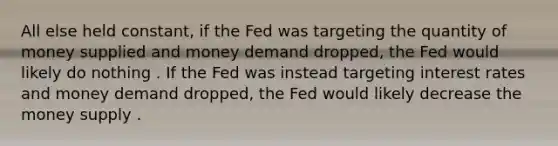 All else held constant, if the Fed was targeting the quantity of money supplied and money demand dropped, the Fed would likely do nothing . If the Fed was instead targeting interest rates and money demand dropped, the Fed would likely decrease the money supply .