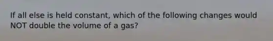 If all else is held constant, which of the following changes would NOT double the volume of a gas?