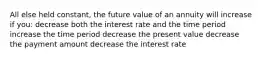 All else held constant, the future value of an annuity will increase if you: decrease both the interest rate and the time period increase the time period decrease the present value decrease the payment amount decrease the interest rate