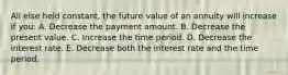 All else held constant, the future value of an annuity will increase if you: A. Decrease the payment amount. B. Decrease the present value. C. Increase the time period. D. Decrease the interest rate. E. Decrease both the interest rate and the time period.