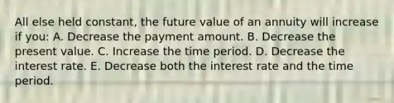 All else held constant, the future value of an annuity will increase if you: A. Decrease the payment amount. B. Decrease the present value. C. Increase the time period. D. Decrease the interest rate. E. Decrease both the interest rate and the time period.