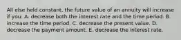 All else held constant, the future value of an annuity will increase if you: A. decrease both the interest rate and the time period. B. increase the time period. C. decrease the present value. D. decrease the payment amount. E. decrease the interest rate.