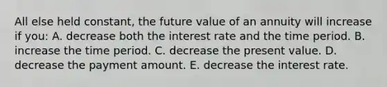 All else held constant, the future value of an annuity will increase if you: A. decrease both the interest rate and the time period. B. increase the time period. C. decrease the present value. D. decrease the payment amount. E. decrease the interest rate.