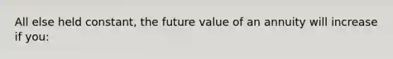 All else held constant, the future value of an annuity will increase if you: