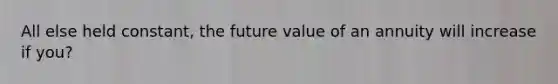 All else held constant, the future value of an annuity will increase if you?