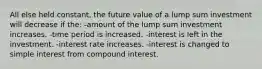 All else held constant, the future value of a lump sum investment will decrease if the: -amount of the lump sum investment increases. -time period is increased. -interest is left in the investment. -interest rate increases. -interest is changed to simple interest from compound interest.