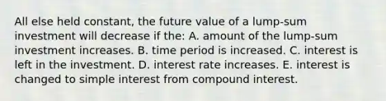 All else held constant, the future value of a lump-sum investment will decrease if the: A. amount of the lump-sum investment increases. B. time period is increased. C. interest is left in the investment. D. interest rate increases. E. interest is changed to simple interest from compound interest.