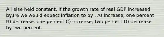 All else held constant, if the growth rate of real GDP increased by1% we would expect inflation to by . A) increase; one percent B) decrease; one percent C) increase; two percent D) decrease by two percent.