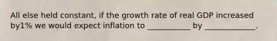 All else held constant, if the growth rate of real GDP increased by1% we would expect inflation to ___________ by _____________.