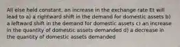 All else held constant, an increase in the exchange rate Et will lead to a) a rightward shift in the demand for domestic assets b) a leftward shift in the demand for domestic assets c) an increase in the quantity of domestic assets demanded d) a decrease in the quantity of domestic assets demanded