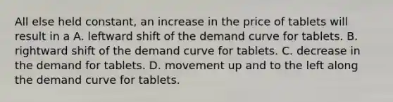 All else held constant, an increase in the price of tablets will result in a A. leftward shift of the demand curve for tablets. B. rightward shift of the demand curve for tablets. C. decrease in the demand for tablets. D. movement up and to the left along the demand curve for tablets.