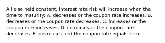 All else held constant, interest rate risk will increase when the time to maturity: A. decreases or the coupon rate increases. B. decreases or the coupon rate decreases. C. increases or the coupon rate increases. D. increases or the coupon rate decreases. E. decreases and the coupon rate equals zero.