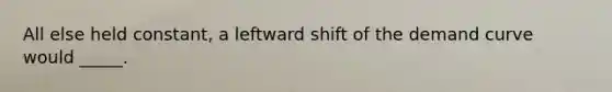 All else held constant, a leftward shift of the demand curve would _____.