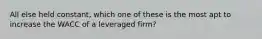 All else held constant, which one of these is the most apt to increase the WACC of a leveraged firm?