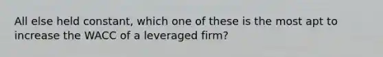 All else held constant, which one of these is the most apt to increase the WACC of a leveraged firm?