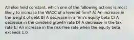 All else held constant, which one of the following actions is most likely to increase the WACC of a levered firm? A) An increase in the weight of debt B) A decrease in a firm's equity beta C) A decrease in the dividend growth rate D) A decrease in the tax rate E) An increase in the risk-free rate when the equity beta exceeds 1.0