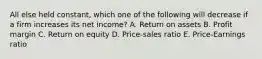 All else held constant, which one of the following will decrease if a firm increases its net income? A. Return on assets B. Profit margin C. Return on equity D. Price-sales ratio E. Price-Earnings ratio