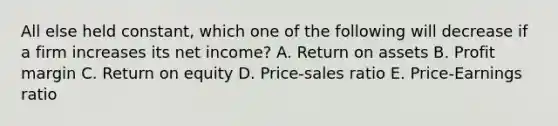 All else held constant, which one of the following will decrease if a firm increases its net income? A. Return on assets B. Profit margin C. Return on equity D. Price-sales ratio E. Price-Earnings ratio