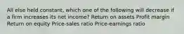 All else held constant, which one of the following will decrease if a firm increases its net income? Return on assets Profit margin Return on equity Price-sales ratio Price-earnings ratio