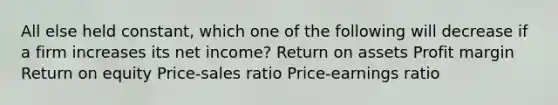 All else held constant, which one of the following will decrease if a firm increases its net income? Return on assets Profit margin Return on equity Price-sales ratio Price-earnings ratio