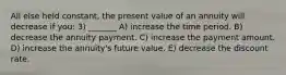 All else held constant, the present value of an annuity will decrease if you: 3) _______ A) increase the time period. B) decrease the annuity payment. C) increase the payment amount. D) increase the annuity's future value. E) decrease the discount rate.